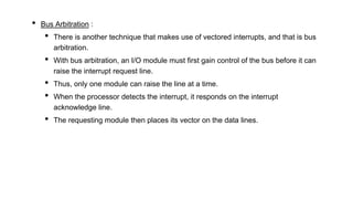 • Bus Arbitration :
• There is another technique that makes use of vectored interrupts, and that is bus
arbitration.
• With bus arbitration, an I/O module must first gain control of the bus before it can
raise the interrupt request line.
• Thus, only one module can raise the line at a time.
• When the processor detects the interrupt, it responds on the interrupt
acknowledge line.
• The requesting module then places its vector on the data lines.
 