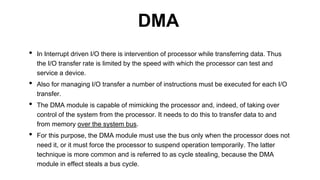 • In Interrupt driven I/O there is intervention of processor while transferring data. Thus
the I/O transfer rate is limited by the speed with which the processor can test and
service a device.
• Also for managing I/O transfer a number of instructions must be executed for each I/O
transfer.
• The DMA module is capable of mimicking the processor and, indeed, of taking over
control of the system from the processor. It needs to do this to transfer data to and
from memory over the system bus.
• For this purpose, the DMA module must use the bus only when the processor does not
need it, or it must force the processor to suspend operation temporarily. The latter
technique is more common and is referred to as cycle stealing, because the DMA
module in effect steals a bus cycle.
DMA
 