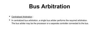 • Centralised Arbitration :
• In centralized bus arbitration, a single bus arbiter performs the required arbitration.
The bus arbiter may be the processor or a separate controller connected to the bus.
Bus Arbitration
 