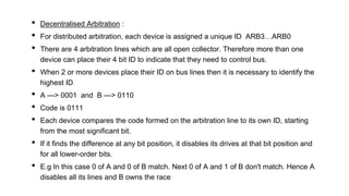 • Decentralised Arbitration :
• For distributed arbitration, each device is assigned a unique ID ARB3…ARB0
• There are 4 arbitration lines which are all open collector. Therefore more than one
device can place their 4 bit ID to indicate that they need to control bus.
• When 2 or more devices place their ID on bus lines then it is necessary to identify the
highest ID
• A —> 0001 and B —> 0110
• Code is 0111
• Each device compares the code formed on the arbitration line to its own ID, starting
from the most significant bit.
• If it finds the difference at any bit position, it disables its drives at that bit position and
for all lower-order bits.
• E.g In this case 0 of A and 0 of B match. Next 0 of A and 1 of B don't match. Hence A
disables all its lines and B owns the race
 