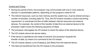 Control and Timing :
• During any period of time, the processor may communicate with one or more external
devices in unpredictable patterns, depending on the program’s need for I/O.
• The internal resources, such as main memory and the system bus, must be shared among a
number of activities, including data I/O. Thus, the I/O function includes a control and timing
requirement, to coordinate the flow of traffic between internal resources and external
devices. For example, the control of the transfer of data from an external device to the
processor might involve the following sequence of steps:
• The processor interrogates the I/O module to check the status of the attached device.
• The I/O module returns the device status.
• If the device is operational and ready to transmit, the processor requests the
transfer of data, by means of a command to the I/O module.
• The I/O module obtains a unit of data(e.g.,8or16bits) from the external device.
• The data are transferred from the I/O module to the processor.
 