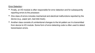 Error Detection :
• Finally, an I/O module is often responsible for error detection and for subsequently
reporting errors to the processor.
• One class of errors includes mechanical and electrical malfunctions reported by the
device (e.g., paper jam, bad disk track).
• Another class consists of unintentional changes to the bit pattern as it is transmitted
from device to I/O module. Some form of error-detecting code is often used to detect
transmission errors.
 