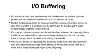 • I/O operations often have high latencies; the time between the initiation of an I/O
process and its completion may be millions of processor clock cycles.
• Most of this latency is due to the hardware itself; for example, information cannot be
read from or written to a hard disk until the spinning of the disk brings the target
sectors directly under the read/write head.
• If a program only wants to read one block of data from a device, the driver might fetch
that block plus several of the blocks immediately following it on the disk, caching
these in memory which can reduce the latency dramatically.
• When writes to disk are requested, the driver may simply cache the data in memory
until it has accumulated enough blocks of data, at which point it writes them all at
once; this is called flushing the output buffer, orsyncing.
I/O Buffering
 