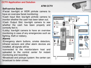 CCTV Application and Solution
ATM CCTV
Self-service Sector
•Facial: low-light or WDR pinhole camera to
have an overview facial monitioring;
•Cash Input Slot: low-light pinhole camera to
monitor whether the cash has been taken out;
•Cash Output Slot: low-light camera to see
whether the cash has been properly and
correctly fed in;
•Lobby: low-light camera to have an overview
monitoring in case of any emergencies such as
fighting, theft or robbery.
Alarms
•Emergency alarm buttons, smoke detectors,
infrared sensors and other alarm devices are
installed, all signals will be
•connected to the monitor/alarm host and
uploaded to the control center for instant
monitoring and recording;
•Broadcast and pickups system: the center can
broadcast to deter crimes.
 