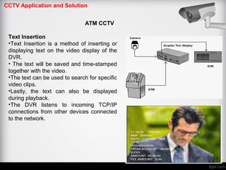 CCTV Application and Solution
ATM CCTV
Text Insertion
•Text Insertion is a method of inserting or
displaying text on the video display of the
DVR.
• The text will be saved and time stamped‐
together with the video.
•The text can be used to search for specific
video clips.
•Lastly, the text can also be displayed
during playback.
•The DVR listens to incoming TCP/IP
connections from other devices connected
to the network.
 