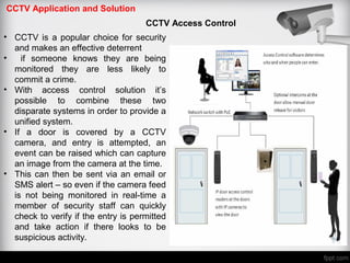 CCTV Application and Solution
CCTV Access Control
• CCTV is a popular choice for security
and makes an effective deterrent
• if someone knows they are being
monitored they are less likely to
commit a crime.
• With access control solution it’s
possible to combine these two
disparate systems in order to provide a
unified system.
• If a door is covered by a CCTV
camera, and entry is attempted, an
event can be raised which can capture
an image from the camera at the time.
• This can then be sent via an email or
SMS alert – so even if the camera feed
is not being monitored in real-time a
member of security staff can quickly
check to verify if the entry is permitted
and take action if there looks to be
suspicious activity.
 