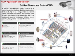 CCTV Application and Solution
Building Management System (BMS)
A Building Management System (BMS) or a
(more recent terminology) Building Automation
System (BAS) is a computer-based control
system installed in buildings that controls and
monitors the building’s mechanical and electrical
equipment such as ventilation, lighting, power
systems, fire systems, and security systems
 