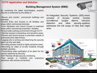 CCTV Application and Solution
Building Management System (BMS)
By combining the latest technologies, property
security is enhanced by the ability to:
•Secure and monitor commercial buildings and
premises
•Control Entry and Access to all facilities and
areas within commercial premises
•Limit Admission and record Access to restricted
areas within commercial properties / facilities
•Ensure safe working environment through CCTV
• Monitor access to hazardous and sensitive areas
•Prevent and record access to premises outside of
authorized time/ date frames
•Logging who is arming and disarming the security
alarm by time and date.
•Providing access control to highly sensitive areas.
•Recording by video of on-site incidents through
multiple cameras.
•Transmitting video verification of an alarm for the
correct response by Security.
•24/7 Remote off-site security monitoring.
•Fast access to incidents and suspicious
behaviour with remote connectivity
An Integrated Security Systems (ISS) which
consists of Access control, Central
surveillance, burglar alarms, intrusion
detection and other security systems
addresses the full scope of risks that might
arise
 