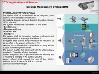 CCTV Application and Solution
Building Management System (BMS)
SYSTEM ARCHITECTURE OF BMS
The system shall be implemented as an integrated, open
solution, which enables Service Center
connectivity through standard Building Operating System
(BOS) interface.
The System Architecture shall consist of four levels:
- Service Level
- Management Level
- Control Level
- Field Level
The system shall be completely modular in structure and
freely expandable at any stage. Each level of
the system shall operate independently of the next level up
as specified in the system architecture. For
example, Control Level shall operate independently without
support from Management Level.
The system shall be fully consistent with the latest industry
standards. To enable efficient functional
system integration and to provide maximum flexibility and
to respond to changes in the building use, the
system offered shall support the use of Lon Works,
Modbus, M-bus, Ethernet TCP/IP and Internet
communication technologies.
 