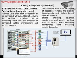 CCTV Application and Solution
Building Management System (BMS)
SYSTEM ARCHITECTURE OF BMS
Service Level (Integrated Level):
•Service Level shall allow the systems to
be connected without additional software
for providing centralized remote
monitoring, alarm and fault detection of
connected building management and
security systems
• The Service Center shall be capable
of accessing remotely the systems
through a standard interface through
the BAS platform.
• enable providing advanced
maintenance and security services,
such as security alarm monitoring,
maintenance alarm monitoring,
remote diagnostics
 