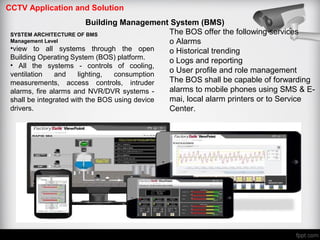 CCTV Application and Solution
Building Management System (BMS)
SYSTEM ARCHITECTURE OF BMS
Management Level
•view to all systems through the open
Building Operating System (BOS) platform.
• All the systems - controls of cooling,
ventilation and lighting, consumption
measurements, access controls, intruder
alarms, fire alarms and NVR/DVR systems -
shall be integrated with the BOS using device
drivers.
The BOS offer the following services
o Alarms
o Historical trending
o Logs and reporting
o User profile and role management
The BOS shall be capable of forwarding
alarms to mobile phones using SMS & E-
mai, local alarm printers or to Service
Center.
 