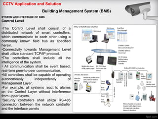 CCTV Application and Solution
Building Management System (BMS)
SYSTEM ARCHITECTURE OF BMS
Control Level
•The Control Level shall consist of a
distributed network of smart controllers,
which communicate to each other using a
commonly known field bus as specified
herein.
•Connectivity towards Management Level
shall utilize standard TCP/IP protocol.
•The controllers shall include all the
intelligence of the system.
• All communication shall be event based,
real-time peer-to-peer communication.
•All controllers shall be capable of operating
autonomously independently of
Management Layer.
•For example, all systems react to alarms
on the Control Layer without interference
from upper layers.
•Security controllers shall utilize RS-485
connection between the network controller
and the interface panels
 
