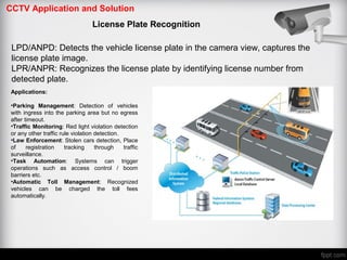 CCTV Application and Solution
License Plate Recognition
Applications:
•Parking Management: Detection of vehicles
with ingress into the parking area but no egress
after timeout.
•Traffic Monitoring: Red light violation detection
or any other traffic rule violation detection.
•Law Enforcement: Stolen cars detection, Place
of registration tracking through traffic
surveillance.
•Task Automation: Systems can trigger
operations such as access control / boom
barriers etc.
•Automatic Toll Management: Recognized
vehicles can be charged the toll fees
automatically.
LPD/ANPD: Detects the vehicle license plate in the camera view, captures the
license plate image.
LPR/ANPR: Recognizes the license plate by identifying license number from
detected plate.
 