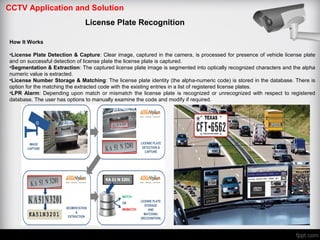 CCTV Application and Solution
License Plate Recognition
How It Works
•License Plate Detection & Capture: Clear image, captured in the camera, is processed for presence of vehicle license plate
and on successful detection of license plate the license plate is captured.
•Segmentation & Extraction: The captured license plate image is segmented into optically recognized characters and the alpha
numeric value is extracted.
•License Number Storage & Matching: The license plate identity (the alpha-numeric code) is stored in the database. There is
option for the matching the extracted code with the existing entries in a list of registered license plates.
•LPR Alarm: Depending upon match or mismatch the license plate is recognized or unrecognized with respect to registered
database. The user has options to manually examine the code and modify if required.
 