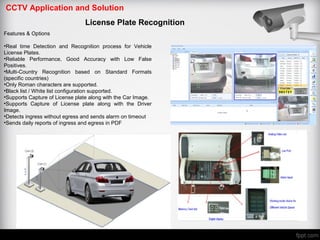CCTV Application and Solution
License Plate Recognition
Features & Options
•Real time Detection and Recognition process for Vehicle
License Plates.
•Reliable Performance, Good Accuracy with Low False
Positives.
•Multi-Country Recognition based on Standard Formats
(specific countries)
•Only Roman characters are supported.
•Black list / White list configuration supported.
•Supports Capture of License plate along with the Car Image.
•Supports Capture of License plate along with the Driver
Image.
•Detects ingress without egress and sends alarm on timeout
•Sends daily reports of ingress and egress in PDF
 