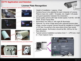 CCTV Application and Solution
License Plate Recognition
• Height of installation = approx. 4 feet
• Camera focus to be adjusted for each character of License
Plate to have min. width = 16 pixels, min. height = 24 pixels
and good separation between the characters.
• Good quality camera with high shutter speed. Full HD, 120 DB
WDR, 30 fps Frame Rate.
• Illumination min 200Lux, with night IR illuminator
• Optional: For driver image along with captured license plate
image, another angular camera should be installed at a height
of 5-6 feet, focussing to the area where driver face would
typically appear. Illumination should be Min. 200 lux for the
face detection.
• Typical camera installation as below (Cam 1 – LPR Cam, Cam
2 – Face Capture Cam)
 
