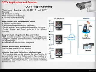 CCTV Application and Solution
CCTV People Counting
Vision-based Counting with HD-SDI, IP and CCTV
Cameras
•Bi-directional counting
•Real-time capture and analyze
•Live video display & recording
High Accuracy than Infrared Beams Sensor
•Up to 95% high accuracy*
•Can differentiate individuals from the crowds
•Remain accuracy when people walking shoulder to shoulder
•Provide Shadow and Crowd Mode to fit for different
scenarios
Easy to Setup & Integrate with Back-end System
•SDK available for system integration for the use of business
intelligence, capacity control or marketing information display
on digital signage
•Suitable for the use of business intelligence
Remote Monitoring on Mobile Devices
•Remote view via smartphones & tablets
Counting data export for business intelligence use
•The counting data can be exported by huperReporter to
generate traffic reports for further analysis Take retailers for
example, retails can use these data to learn customer/visitor’s
satisfaction, consuming behaviors, and evaluate marketing
benefits and more.
 