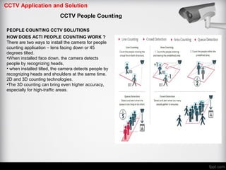 CCTV Application and Solution
CCTV People Counting
PEOPLE COUNTING CCTV SOLUTIONS
HOW DOES ACTI PEOPLE COUNTING WORK ?
There are two ways to install the camera for people
counting application – lens facing down or 45
degrees tilted.
•When installed face down, the camera detects
people by recognizing heads,
• when installed tilted, the camera detects people by
recognizing heads and shoulders at the same time.
2D and 3D counting technologies.
•The 3D counting can bring even higher accuracy,
especially for high-traffic areas.
 