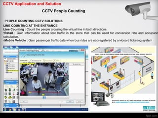 CCTV Application and Solution
CCTV People Counting
PEOPLE COUNTING CCTV SOLUTIONS
LINE COUNTING AT THE ENTRANCE
Line Counting : Count the people crossing the virtual line in both directions.
•Retail : Gain information about foot traffic in the store that can be used for conversion rate and occupanc
calculation.
•Mobile Vehicle : Gain passenger traffic data when bus rides are not registered by on-board ticketing system
 