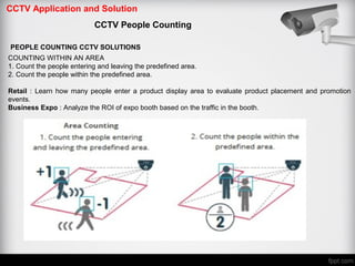CCTV Application and Solution
CCTV People Counting
PEOPLE COUNTING CCTV SOLUTIONS
COUNTING WITHIN AN AREA
1. Count the people entering and leaving the predefined area.
2. Count the people within the predefined area.
Retail : Learn how many people enter a product display area to evaluate product placement and promotion
events.
Business Expo : Analyze the ROI of expo booth based on the traffic in the booth.
 