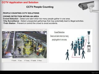 CCTV Application and Solution
CCTV People Counting
PEOPLE COUNTING CCTV SOLUTIONS
CROWD DETECTION WITHIN AN AREA
Crowd Detection : Detect and alert when too many people gather in one area.
•City Surveillance : Detect unexpected gatherings that may potentially lead to illegal activities.
•Train Station : Prevent or control the crowd to avoid accidents.
 