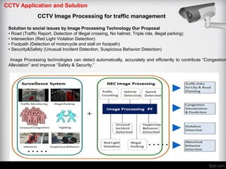 CCTV Application and Solution
CCTV Image Processing for traffic management
Solution to social issues by Image Processing Technology Our Proposal
• Road (Traffic Report, Detection of Illegal crossing, No helmet, Triple ride, illegal parking)
• Intersection (Red Light Violation Detection)
• Footpath (Detection of motorcycle and stall on footpath)
• Security&Safety (Unusual Incident Detection, Suspicious Behavior Detection)
Image Processing technologies can detect automatically, accurately and efficiently to contribute “Congestion
Alleviation” and improve “Safety & Security.”
 