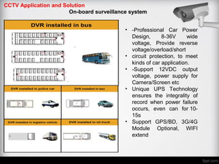 CCTV Application and Solution
On-board surveillance system
• -Professional Car Power
Design, 8-36V wide
voltage, Provide reverse
voltage/overload/short
• circuit protection, to meet
kinds of car application.
• -Support 12VDC output
voltage, power supply for
Camera/Screen etc
• Unique UPS Technology
ensures the integrality of
record when power failure
occurs, even can for 10-
15s
• Support GPS/BD, 3G/4G
Module Optional, WIFI
extend
 