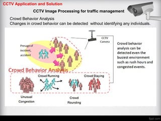 CCTV Application and Solution
CCTV Image Processing for traffic management
Crowd Behavior Analysis
Changes in crowd behavior can be detected without identifying any individuals.
 