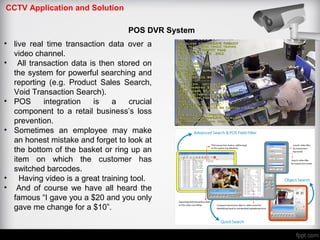 CCTV Application and Solution
POS DVR System
• live real time transaction data over a
video channel.
• All transaction data is then stored on
the system for powerful searching and
reporting (e.g. Product Sales Search,
Void Transaction Search).
• POS integration is a crucial
component to a retail business’s loss
prevention.
• Sometimes an employee may make
an honest mistake and forget to look at
the bottom of the basket or ring up an
item on which the customer has
switched barcodes.
• Having video is a great training tool.
• And of course we have all heard the
famous “I gave you a $20 and you only
gave me change for a $10”.
 