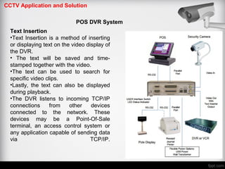 CCTV Application and Solution
POS DVR System
Text Insertion
•Text Insertion is a method of inserting
or displaying text on the video display of
the DVR.
• The text will be saved and time‐
stamped together with the video.
•The text can be used to search for
specific video clips.
•Lastly, the text can also be displayed
during playback.
•The DVR listens to incoming TCP/IP
connections from other devices
connected to the network. These
devices may be a Point-Of-Sale
terminal, an access control system or
any application capable of sending data
via TCP/IP.
 