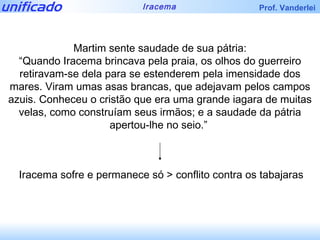 Martim sente saudade de sua pátria: “ Quando Iracema brincava pela praia, os olhos do guerreiro retiravam-se dela para se estenderem pela imensidade dos mares. Viram umas asas brancas, que adejavam pelos campos azuis. Conheceu o cristão que era uma grande iagara de muitas velas, como construíam seus irmãos; e a saudade da pátria apertou-lhe no seio.”  Iracema sofre e permanece só > conflito contra os tabajaras 