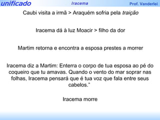 Caubi visita a irmã > Araquém sofria pela  traição Iracema dá à luz Moacir > filho da dor Martim retorna e encontra a esposa prestes a morrer Iracema diz a Martim: Enterra o corpo de tua esposa ao pé do coqueiro que tu amavas. Quando o vento do mar soprar nas folhas, Iracema pensará que é tua voz que fala entre seus cabelos.”  Iracema morre 