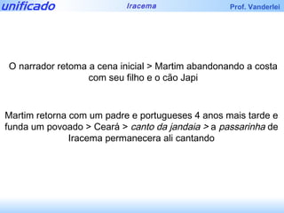 O narrador retoma a cena inicial > Martim abandonando a costa com seu filho e o cão Japi Martim retorna com um padre e portugueses 4 anos mais tarde e funda um povoado > Ceará >  canto da jandaia >  a  passarinha  de Iracema permanecera ali cantando 