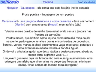 Narrador  –  3a. pessoa  – ele conta que esta história lhe foi contada Prosa poética – linguagem de tom poético Cena inicial  >  uma jangada abandona a costa cearense  – leva um homem ( Martim ) com uma criança ( Moacir ) e um rafeiro (cão) “ Verdes mares bravios de minha terra natal, onde canta a jandaia nas frondes da carnaúba; Verdes mares, que brilhais como líquida esmeralda aos raios do sol nascente, perlongando as alvas praias ensombradas de coqueiros; Serenai, verdes mares, e alisai docemente a vaga impetuosa, para que o barco aventureiro manso resvale à flor das águas. Onde vai a afouta jangada, que deixa rápida a costa cearense, aberta ao fresco terral a grande vela? (...) Um jovem guerreiro cuja tez branca não cora o sangue americano; uma criança e um rafeiro que viram a luz no berço das florestas, e brincam irmãos, filhos ambos da mesma terra selvagem.” 