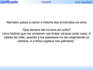 Narrador passa a narrar a história dos envolvidos na cena “ Que deixara ele na terra do exílio? Uma história que me contaram nas lindas várzeas onde nasci, à calada da noite, quando a lua passeava no céu argentando os campos, e a brisa rugitava nos palmares.” 