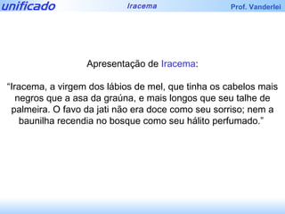 Apresentação de  Iracema : “ Iracema, a virgem dos lábios de mel, que tinha os cabelos mais negros que a asa da graúna, e mais longos que seu talhe de palmeira. O favo da jati não era doce como seu sorriso; nem a baunilha recendia no bosque como seu hálito perfumado.”  