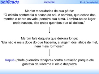 Martim = saudades de sua pátria: “ O cristão contempla o ocaso do sol. A sombra, que desce dos montes e cobre os vale, penetra sua alma. Lembra-se do lugar onde nasceu, dos entes queridos que ali deixou.”  Martim fala daquela que deixara longe: “ Ela não é mais doce do que Iracema, a virgem dos lábios de mel, nem mais formosa!”  Irapuã  (chefe guerreiro tabajara) contra a relação porque ele gostava de Iracema > ela o despreza 