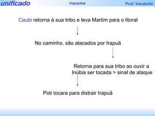 Caubi  retorna à sua tribo e leva Martim para o litoral No caminho, são atacados por Irapuã Retorna para sua tribo ao ouvir a  Inúbia ser tocada > sinal de ataque Poti tocara para distrair Irapuã 