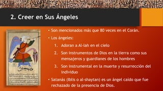 2. Creer en Sus Ángeles
• Son mencionados más que 80 veces en el Corán.
• Los ángeles:
1. Adoran a Al-lah en el cielo
2. Son instrumentos de Dios en la tierra como sus
mensajeros y guardianes de los hombres
3. Son instrumental en la muerte y resurrección del
individuo
• Satanás (Iblis o al-shaytan) es un ángel caído que fue
rechazado de la presencia de Dios.
 
