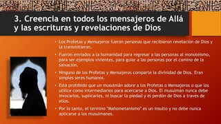 3. Creencia en todos los mensajeros de Allá
y las escrituras y revelaciones de Dios
• Los Profetas y Mensajeros fueron personas que recibieron revelación de Dios y
la transmitieron.
• Fueron enviados a la humanidad para regresar a las personas al monoteísmo,
para ser ejemplos vivientes, para guiar a las personas por el camino de la
salvación.
• Ninguno de los Profetas y Mensajeros comparte la divinidad de Dios. Eran
simples seres humanos.
• Está prohibido que un musulmán adore a los Profetas o Mensajeros o que los
utilice como intermediarios para acercarse a Dios. El musulmán nunca debe
invocarlos, suplicarles, ni buscar la piedad y el perdón de Dios a través de
ellos.
• Por lo tanto, el termino ʺMahometanismoʺ es un insulto y no debe nunca
aplicarse a los musulmanes.
 