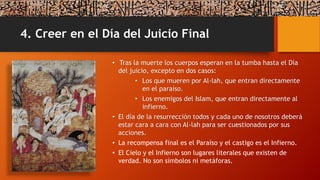 4. Creer en el Día del Juicio Final
• Tras la muerte los cuerpos esperan en la tumba hasta el Día
del juicio, excepto en dos casos:
• Los que mueren por Al-lah, que entran directamente
en el paraíso.
• Los enemigos del Islam, que entran directamente al
infierno.
• El día de la resurrección todos y cada uno de nosotros deberá
estar cara a cara con Al-lah para ser cuestionados por sus
acciones.
• La recompensa final es el Paraíso y el castigo es el Infierno.
• El Cielo y el Infierno son lugares literales que existen de
verdad. No son símbolos ni metáforas.
 