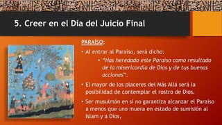5. Creer en el Día del Juicio Final
PARAÍSO:
• Al entrar al Paraíso, será dicho:
• “Has heredado este Paraíso como resultado
de la misericordia de Dios y de tus buenas
acciones”.
• El mayor de los placeres del Más Allá será la
posibilidad de contemplar el rostro de Dios.
• Ser musulmán en sí no garantiza alcanzar el Paraíso
a menos que uno muera en estado de sumisión al
Islam y a Dios,
 