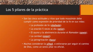 Los 5 pilares de la práctica
• Son las cinco actitudes y ritos que todo musulmán debe
cumplir como expresión de prioridad de la fe en sus vidas:
• La profesión de fe (shahada)
• La oración 5 veces al día (salat).
• El ayuno y la abstinencia durante el Ramadan (sawm).
• La caridad (zaqat)
• La peregrinación (hayy)
• Muchos consideran la yihad, o esforzarse por seguir el camino
de Dios, como un sexto pilar no oficial.
 