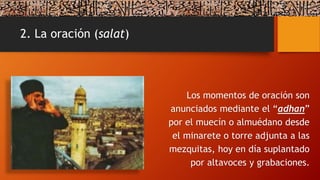 2. La oración (salat)
Los momentos de oración son
anunciados mediante el “adhan”
por el muecín o almuédano desde
el minarete o torre adjunta a las
mezquitas, hoy en día suplantado
por altavoces y grabaciones.
 