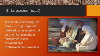 2. La oración (salat)
Aunque muchas mezquitas
tienen un lugar separado
destinado a las mujeres, el
culto en la mezquita es
normalmente una
actividad casi
exclusivamente masculina.
 