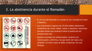 3. La abstinencia durante el Ramadán
• En el mes del Ramadán es cuando le fue revelado el Corán
a Mahoma.
• Los musulmanes mayores de 10 años deben abstenerse
totalmente de comer, beber, fumar y mantener relaciones
sexuales desde que amanece hasta la puesta de sol,
durante este mes.
• Quedan excluidos las embarazadas, mujeres con
menstruación, enfermos, los que estén de viaje y los
soldados. En estos casos se debe compensar con una
limosna.
 