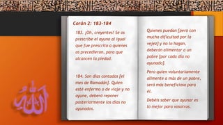 Corán 2: 183-184
Quienes puedan [pero con
mucha dificultad por la
vejez] y no lo hagan,
deberán alimentar a un
pobre [por cada día no
ayunado].
Pero quien voluntariamente
alimente a más de un pobre,
será más beneficioso para
él.
Debéis saber que ayunar es
lo mejor para vosotros.
183. ¡Oh, creyentes! Se os
prescribe el ayuno al igual
que fue prescrito a quienes
os precedieron, para que
alcancen la piedad.
184. Son días contados [el
mes de Ramadán]. Quien
esté enfermo o de viaje y no
ayune, deberá reponer
posteriormente los días no
ayunados.
 