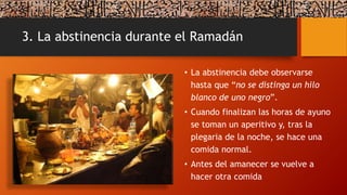 3. La abstinencia durante el Ramadán
• La abstinencia debe observarse
hasta que “no se distinga un hilo
blanco de uno negro”.
• Cuando finalizan las horas de ayuno
se toman un aperitivo y, tras la
plegaria de la noche, se hace una
comida normal.
• Antes del amanecer se vuelve a
hacer otra comida
 