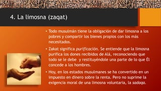 4. La limosna (zaqat)
• Todo musulmán tiene la obligación de dar limosna a los
pobres y compartir los bienes propios con los más
necesitados.
• Zakat significa purificación. Se entiende que la limosna
purifica los dones recibidos de Alá, reconociendo que
todo se le debe y restituyéndole una parte de lo que Él
concede a los hombres.
• Hoy, en los estados musulmanes se ha convertido en un
impuesto en dinero sobre la renta. Pero no suprime la
exigencia moral de una limosna voluntaria, la sadaqa.
 