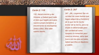 Corán 2: 110
267. ¡Oh, creyentes! Dar en
caridad las cosas buenas que
hayan adquirido y [también]
de lo que les he hecho
brotar de la tierra, pero no
elijáis lo deteriorado para
dar caridad así como
tampoco lo tomaríais para
vosotros mismos, salvo que
fuera con los ojos cerrados.
Sabed que Dios es Opulento
y Loable.
110. Haced oración y dar
limosna, y [sabed que] todo
el bien que hagáis será para
vuestro propio beneficio, y
encontrareis la recompensa
junto a Dios. Dios sabe
cuanto hacéis.
Corán 2: 267
 
